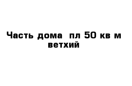 Часть дома  пл 50 кв м ветхий